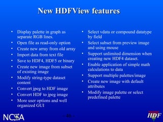 New HDFView features
•
•
•
•
•
•
•
•
•
•

Display palette in graph as
separate RGB lines.
Open file as read-only option
Create new array from old array
Import data from text file
Save to HDF4, HDF5 or binary
Create new image from subset
of existing image
Modify string-type dataset
content
Convert jpeg to HDF image
Convert HDF to jpeg image
More user options and well
organized GUI

- 46 -

•
•
•
•
•
•
•

Select vdata or compound datatype
by field
Select subset from preview image
and using mouse
Support unlimited dimension when
creating new HDF4 dataset.
Enable application of simple math
calculations to data
Support multiple palettes/image
Create new image with default
attributes
Modify image palette or select
predefined palette

HDF

 
