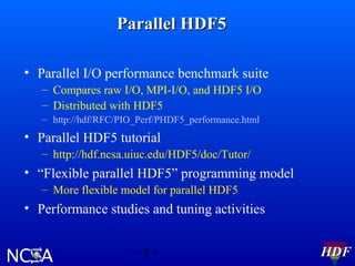 Parallel HDF5
• Parallel I/O performance benchmark suite
– Compares raw I/O, MPI-I/O, and HDF5 I/O
– Distributed with HDF5
– http://hdf/RFC/PIO_Perf/PHDF5_performance.html

• Parallel HDF5 tutorial
– http://hdf.ncsa.uiuc.edu/HDF5/doc/Tutor/

• “Flexible parallel HDF5” programming model
– More flexible model for parallel HDF5

• Performance studies and tuning activities
-8-

HDF

 