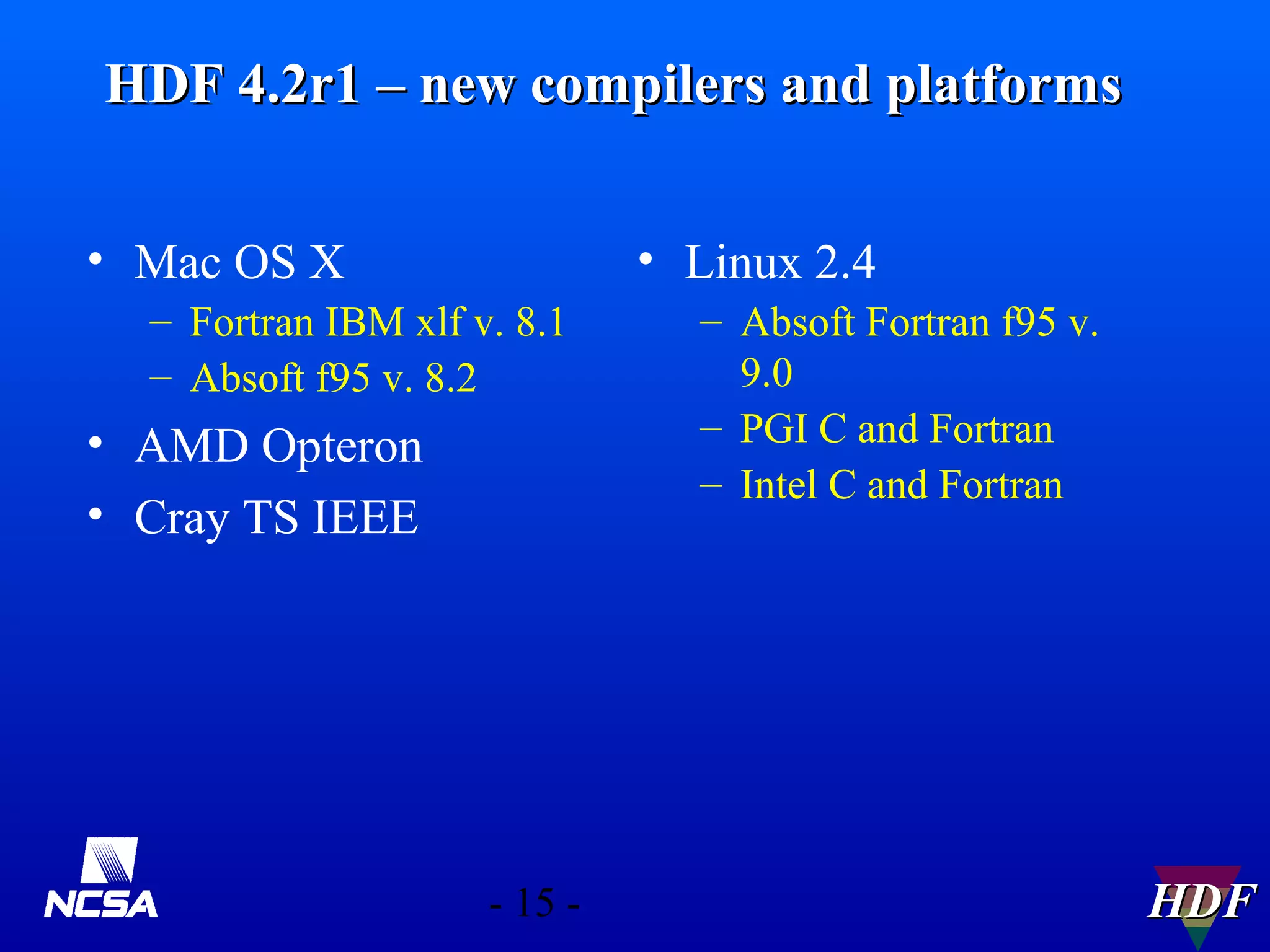 HDF 4.2r1 – new compilers and platforms
• Mac OS X

• Linux 2.4

– Fortran IBM xlf v. 8.1
– Absoft f95 v. 8.2

• AMD Opteron
• Cray TS IEEE

- 15 -

– Absoft Fortran f95 v.
9.0
– PGI C and Fortran
– Intel C and Fortran

HDF

 