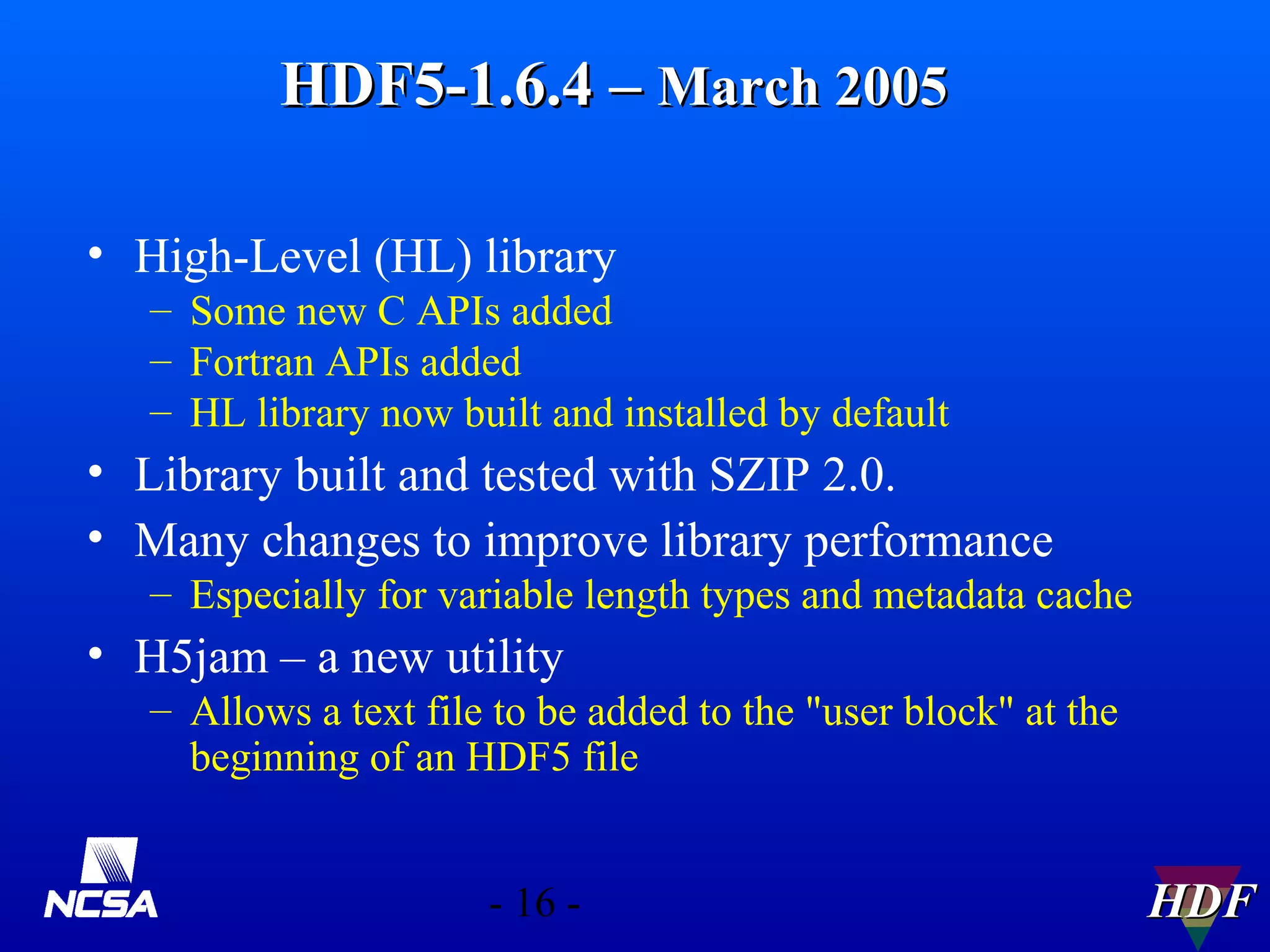 HDF5-1.6.4 – March 2005
• High-Level (HL) library
– Some new C APIs added
– Fortran APIs added
– HL library now built and installed by default

• Library built and tested with SZIP 2.0.
• Many changes to improve library performance
– Especially for variable length types and metadata cache

• H5jam – a new utility
– Allows a text file to be added to the "user block" at the
beginning of an HDF5 file
- 16 -

HDF

 