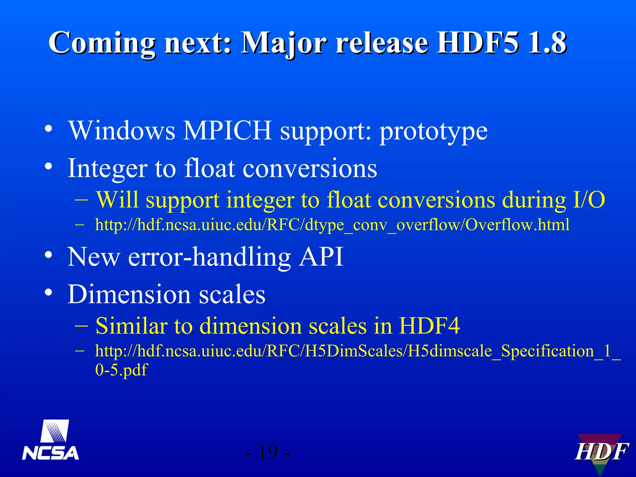 Coming next: Major release HDF5 1.8
• Windows MPICH support: prototype
• Integer to float conversions
– Will support integer to float conversions during I/O
– http://hdf.ncsa.uiuc.edu/RFC/dtype_conv_overflow/Overflow.html

• New error-handling API
• Dimension scales
– Similar to dimension scales in HDF4
– http://hdf.ncsa.uiuc.edu/RFC/H5DimScales/H5dimscale_Specification_1_
0-5.pdf

- 19 -

HDF

 