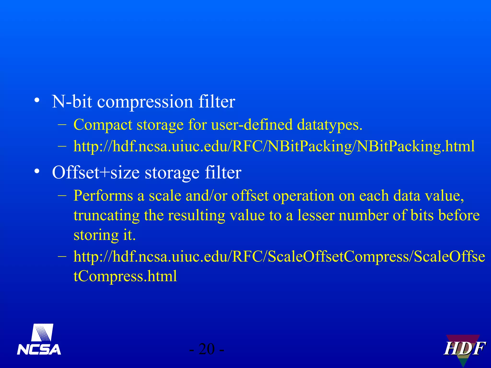 • N-bit compression filter
– Compact storage for user-defined datatypes.
– http://hdf.ncsa.uiuc.edu/RFC/NBitPacking/NBitPacking.html

• Offset+size storage filter
– Performs a scale and/or offset operation on each data value,
truncating the resulting value to a lesser number of bits before
storing it.
– http://hdf.ncsa.uiuc.edu/RFC/ScaleOffsetCompress/ScaleOffse
tCompress.html

- 20 -

HDF

 