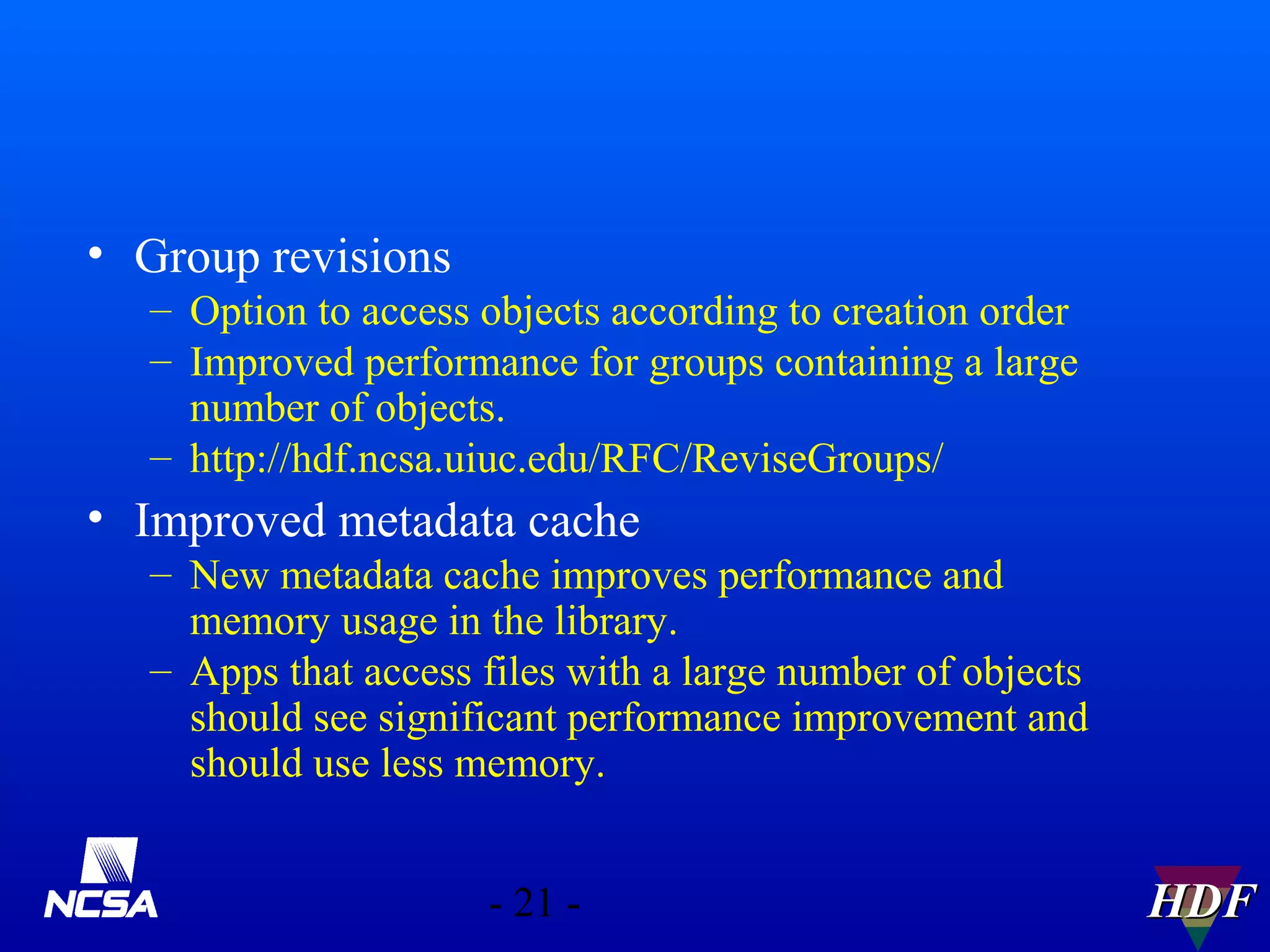 • Group revisions
– Option to access objects according to creation order
– Improved performance for groups containing a large
number of objects.
– http://hdf.ncsa.uiuc.edu/RFC/ReviseGroups/

• Improved metadata cache
– New metadata cache improves performance and
memory usage in the library.
– Apps that access files with a large number of objects
should see significant performance improvement and
should use less memory.
- 21 -

HDF

 