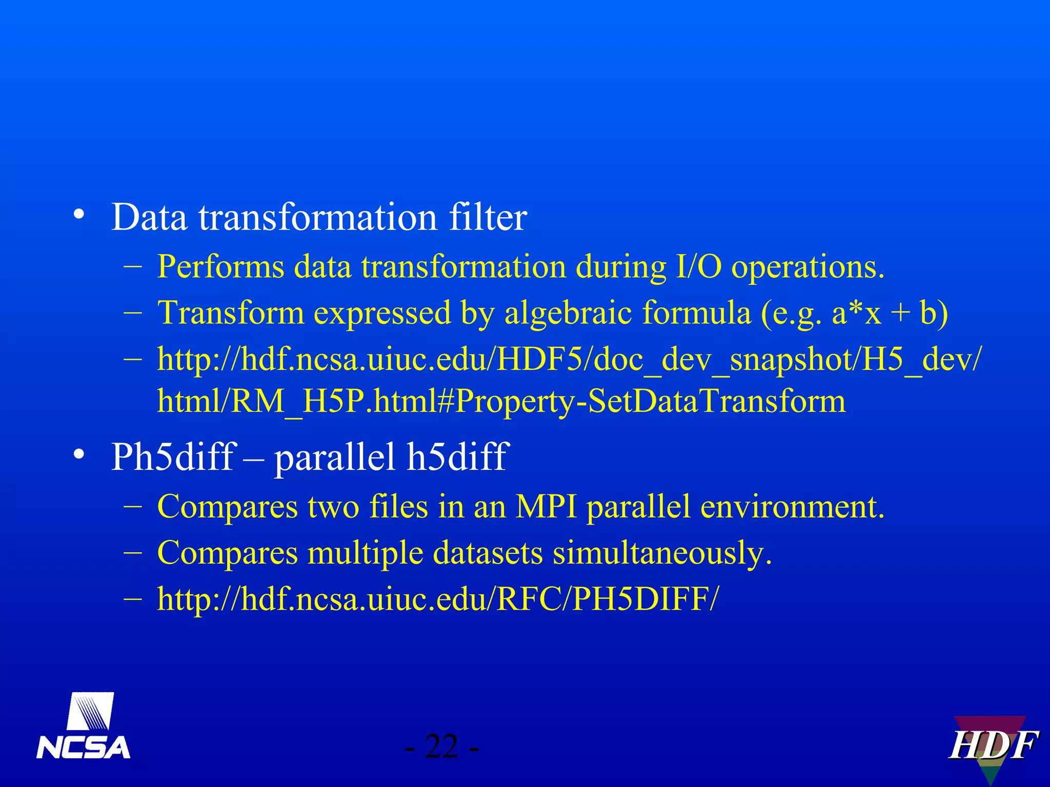• Data transformation filter
– Performs data transformation during I/O operations.
– Transform expressed by algebraic formula (e.g. a*x + b)
– http://hdf.ncsa.uiuc.edu/HDF5/doc_dev_snapshot/H5_dev/
html/RM_H5P.html#Property-SetDataTransform

• Ph5diff – parallel h5diff
– Compares two files in an MPI parallel environment.
– Compares multiple datasets simultaneously.
– http://hdf.ncsa.uiuc.edu/RFC/PH5DIFF/

- 22 -

HDF

 