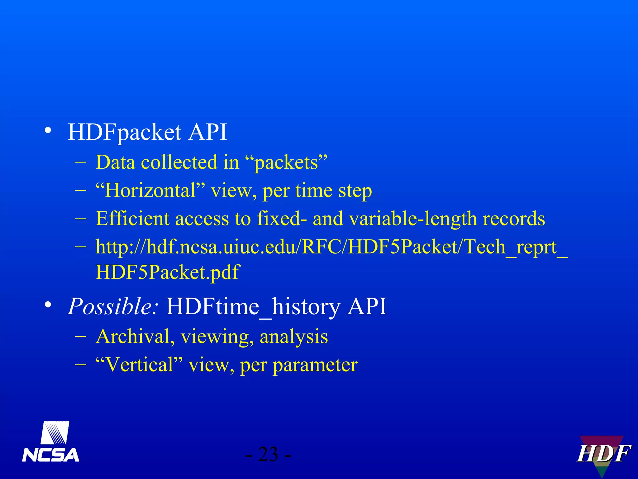 • HDFpacket API
–
–
–
–

Data collected in “packets”
“Horizontal” view, per time step
Efficient access to fixed- and variable-length records
http://hdf.ncsa.uiuc.edu/RFC/HDF5Packet/Tech_reprt_
HDF5Packet.pdf

• Possible: HDFtime_history API
– Archival, viewing, analysis
– “Vertical” view, per parameter

- 23 -

HDF

 