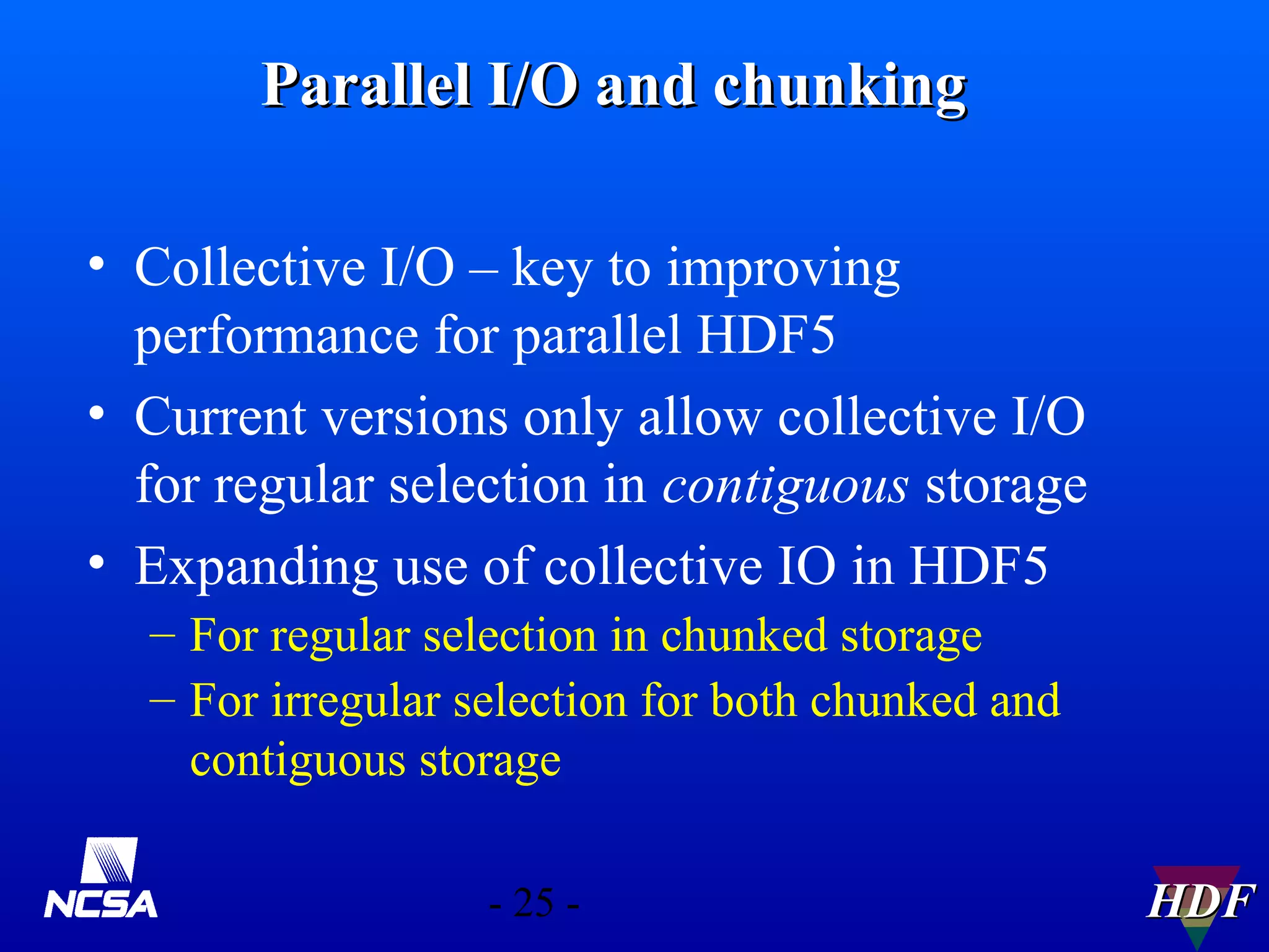 Parallel I/O and chunking
• Collective I/O – key to improving
performance for parallel HDF5
• Current versions only allow collective I/O
for regular selection in contiguous storage
• Expanding use of collective IO in HDF5
– For regular selection in chunked storage
– For irregular selection for both chunked and
contiguous storage
- 25 -

HDF

 