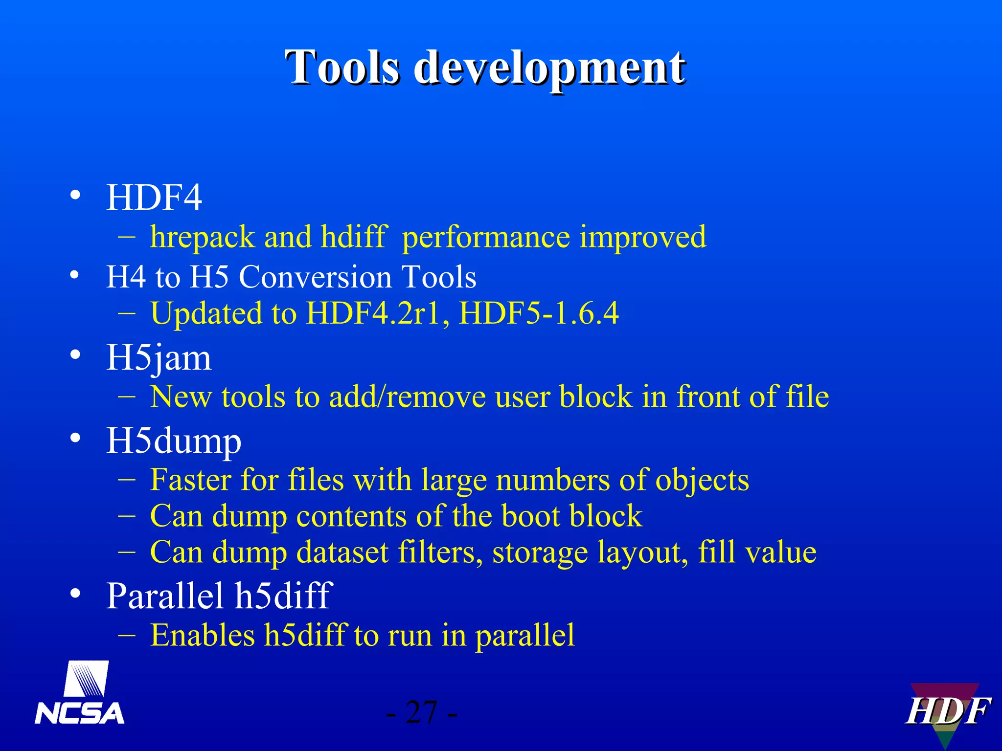 Tools development
• HDF4

– hrepack and hdiff performance improved
• H4 to H5 Conversion Tools
– Updated to HDF4.2r1, HDF5-1.6.4

• H5jam

– New tools to add/remove user block in front of file

• H5dump

– Faster for files with large numbers of objects
– Can dump contents of the boot block
– Can dump dataset filters, storage layout, fill value

• Parallel h5diff

– Enables h5diff to run in parallel
- 27 -

HDF

 