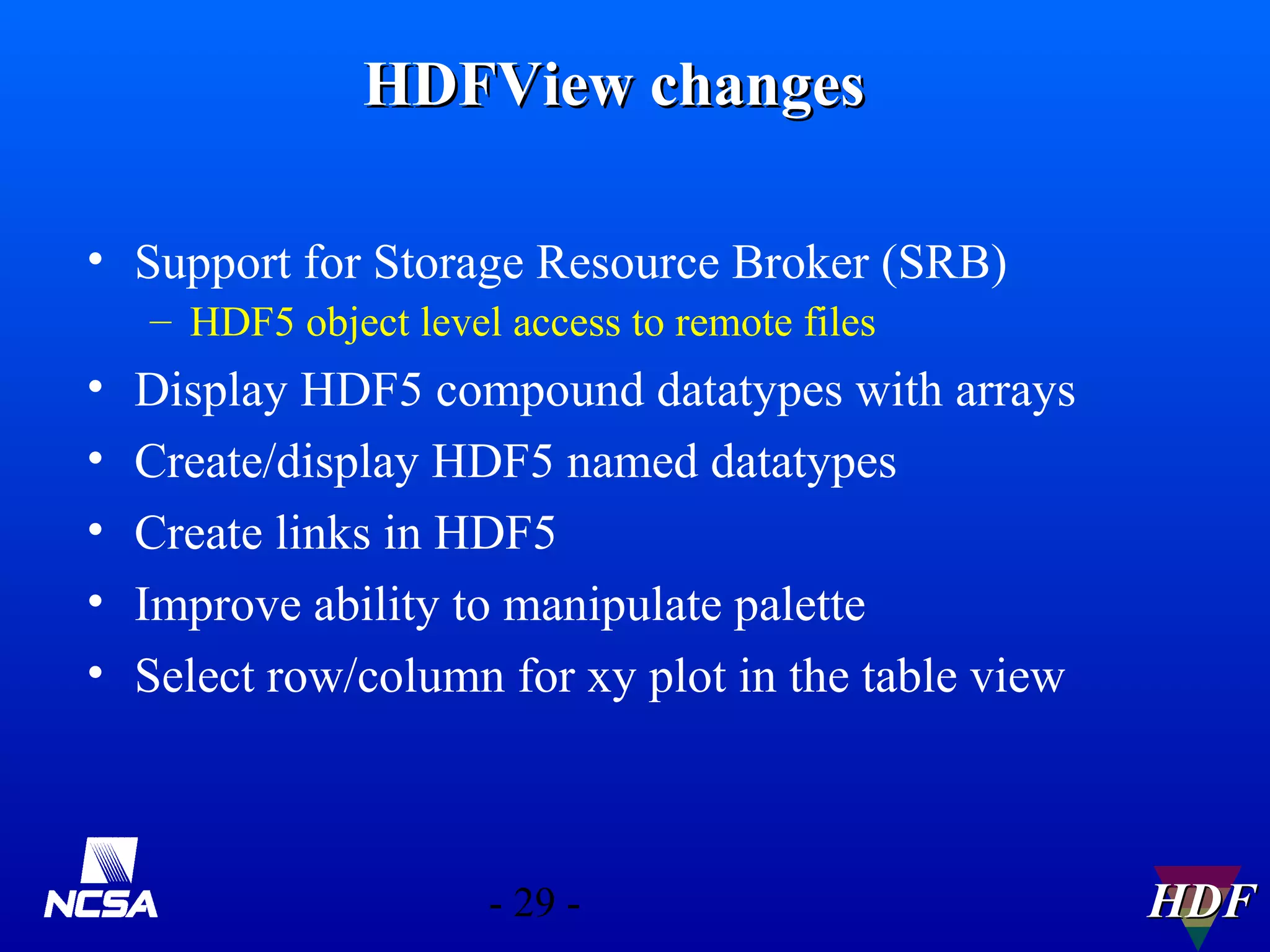 HDFView changes
• Support for Storage Resource Broker (SRB)
– HDF5 object level access to remote files

•
•
•
•
•

Display HDF5 compound datatypes with arrays
Create/display HDF5 named datatypes
Create links in HDF5
Improve ability to manipulate palette
Select row/column for xy plot in the table view

- 29 -

HDF

 