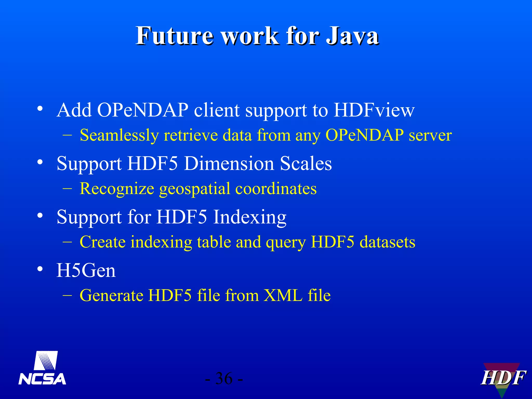 Future work for Java
• Add OPeNDAP client support to HDFview
– Seamlessly retrieve data from any OPeNDAP server

• Support HDF5 Dimension Scales
– Recognize geospatial coordinates

• Support for HDF5 Indexing
– Create indexing table and query HDF5 datasets

• H5Gen
– Generate HDF5 file from XML file

- 36 -

HDF

 
