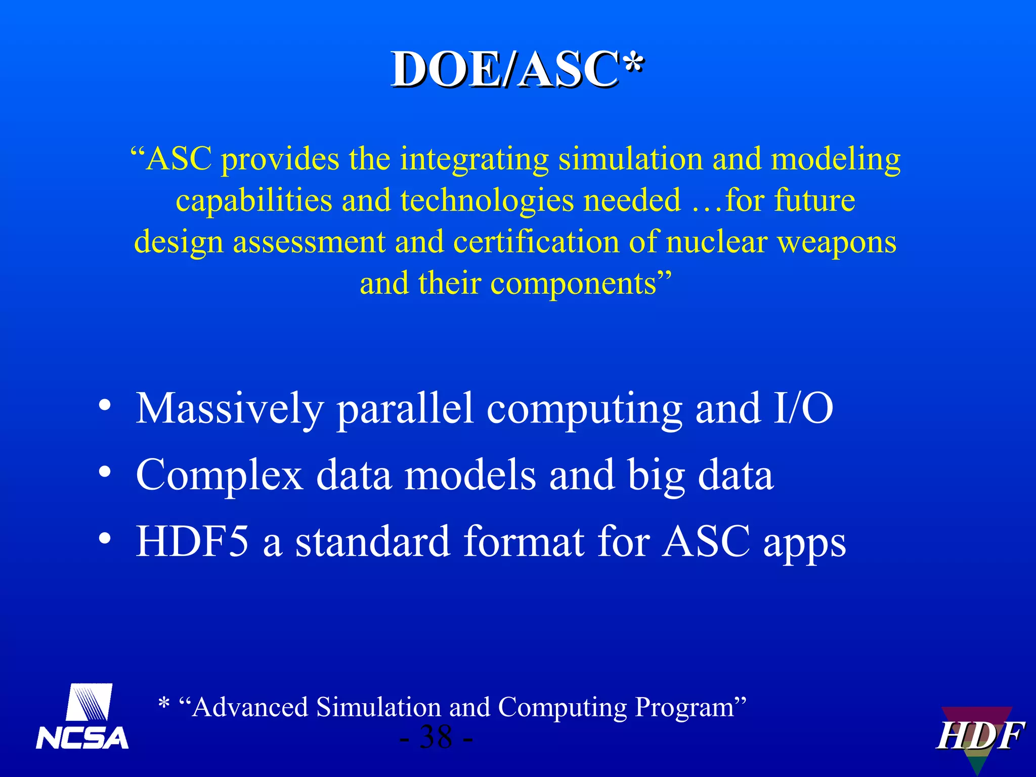DOE/ASC*
“ASC provides the integrating simulation and modeling
capabilities and technologies needed …for future
design assessment and certification of nuclear weapons
and their components”

• Massively parallel computing and I/O
• Complex data models and big data
• HDF5 a standard format for ASC apps

* “Advanced Simulation and Computing Program”

- 38 -

HDF

 