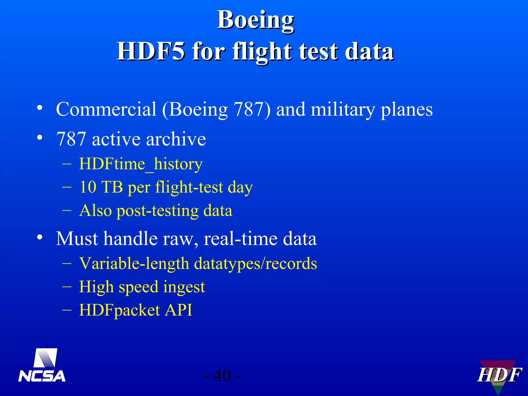 Boeing
HDF5 for flight test data
• Commercial (Boeing 787) and military planes
• 787 active archive
– HDFtime_history
– 10 TB per flight-test day
– Also post-testing data

• Must handle raw, real-time data
– Variable-length datatypes/records
– High speed ingest
– HDFpacket API

- 40 -

HDF

 