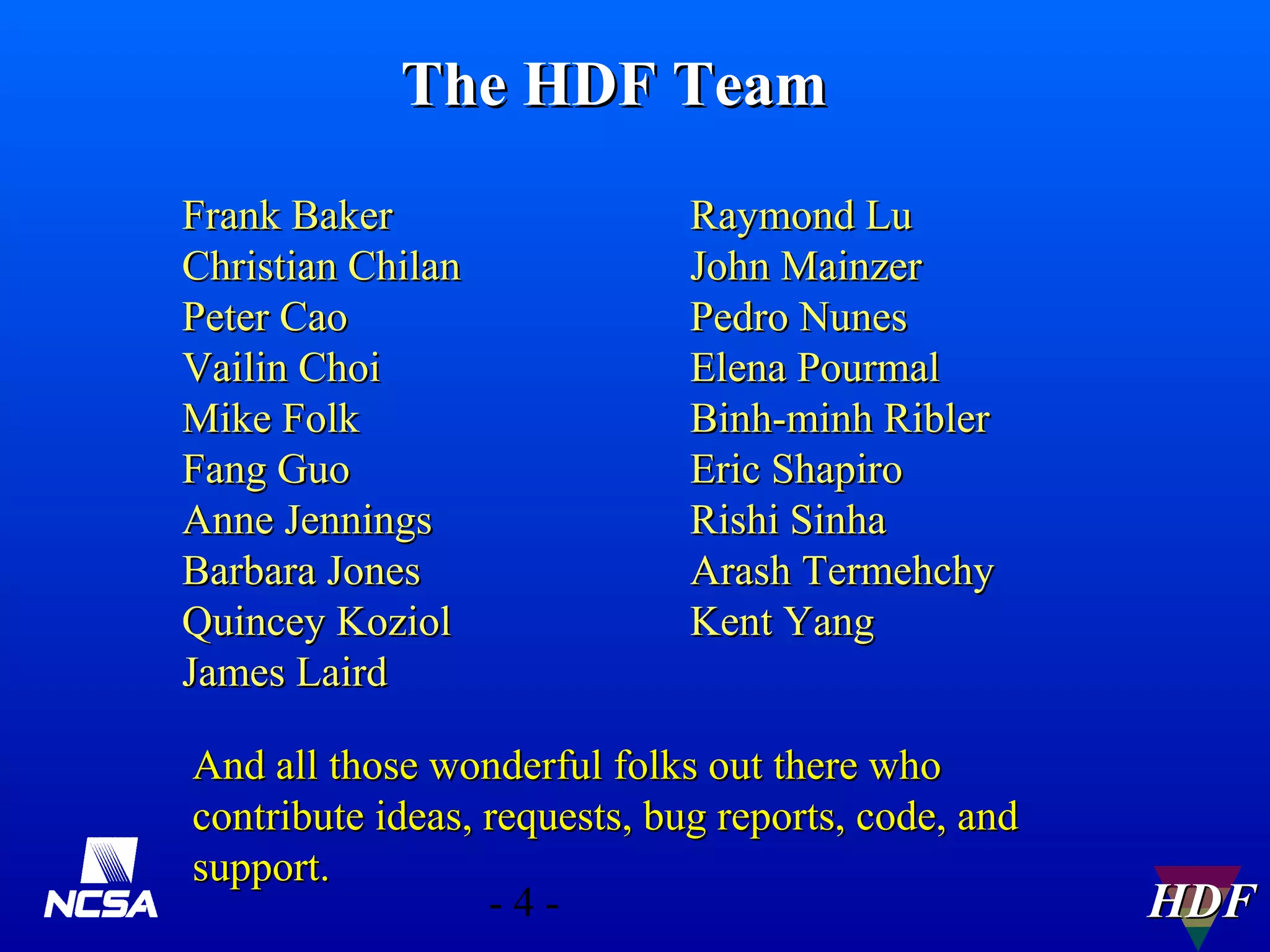 The HDF Team
Frank Baker
Christian Chilan
Peter Cao
Vailin Choi
Mike Folk
Fang Guo
Anne Jennings
Barbara Jones
Quincey Koziol
James Laird

Raymond Lu
John Mainzer
Pedro Nunes
Elena Pourmal
Binh-minh Ribler
Eric Shapiro
Rishi Sinha
Arash Termehchy
Kent Yang

And all those wonderful folks out there who
contribute ideas, requests, bug reports, code, and
support.
-4-

HDF

 