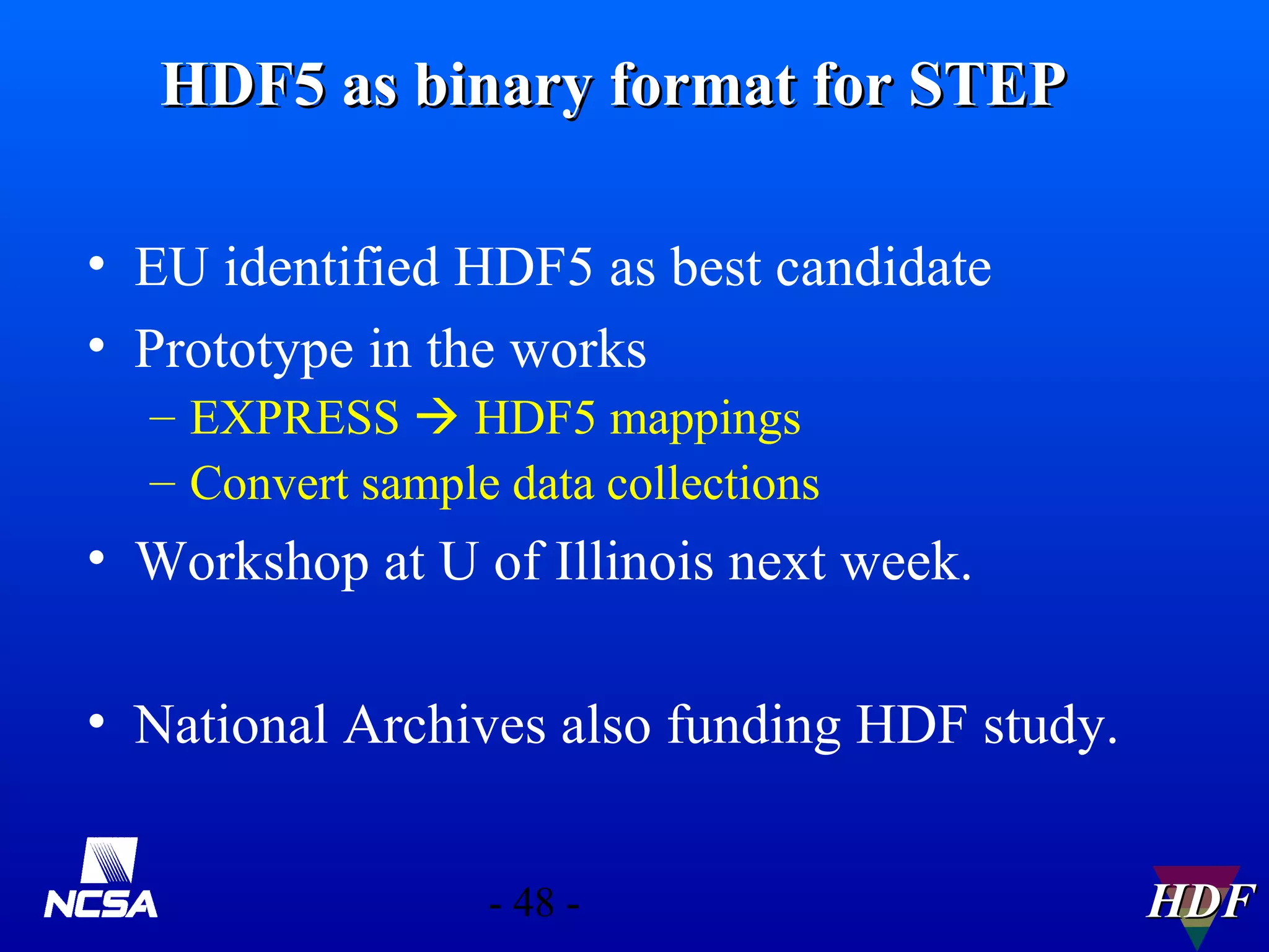 HDF5 as binary format for STEP
• EU identified HDF5 as best candidate
• Prototype in the works
– EXPRESS  HDF5 mappings
– Convert sample data collections

• Workshop at U of Illinois next week.
• National Archives also funding HDF study.
- 48 -

HDF

 