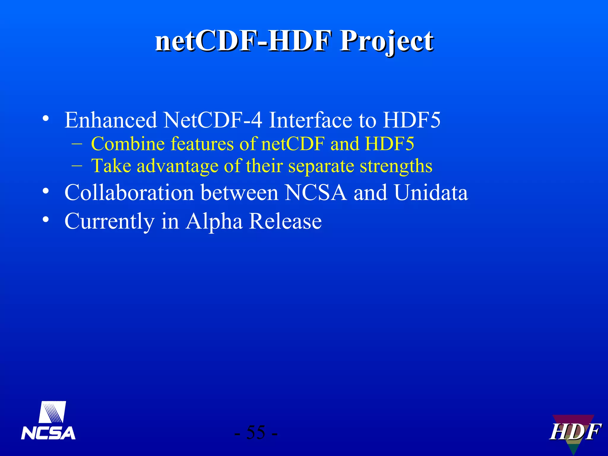 netCDF-HDF Project
• Enhanced NetCDF-4 Interface to HDF5
– Combine features of netCDF and HDF5
– Take advantage of their separate strengths

• Collaboration between NCSA and Unidata
• Currently in Alpha Release

- 55 -

HDF

 