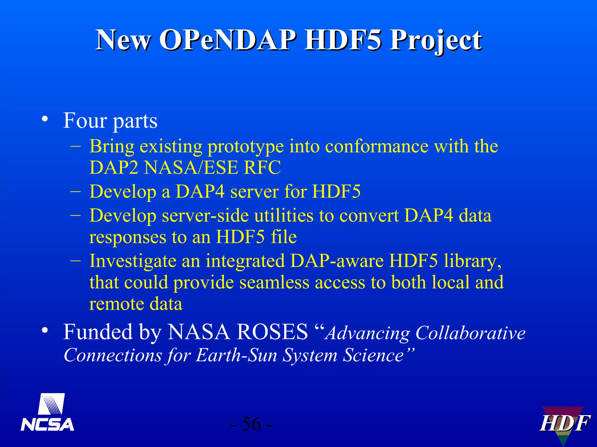 New OPeNDAP HDF5 Project
• Four parts
– Bring existing prototype into conformance with the
DAP2 NASA/ESE RFC
– Develop a DAP4 server for HDF5
– Develop server-side utilities to convert DAP4 data
responses to an HDF5 file
– Investigate an integrated DAP-aware HDF5 library,
that could provide seamless access to both local and
remote data
• Funded by NASA ROSES “Advancing Collaborative
Connections for Earth-Sun System Science”
- 56 -

HDF

 