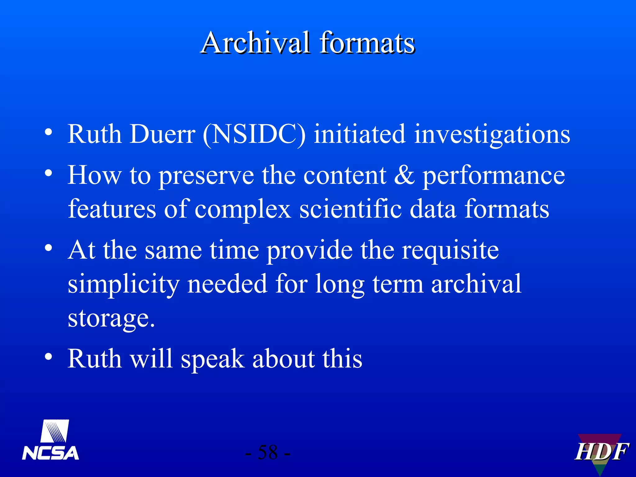 Archival formats
• Ruth Duerr (NSIDC) initiated investigations
• How to preserve the content & performance
features of complex scientific data formats
• At the same time provide the requisite
simplicity needed for long term archival
storage.
• Ruth will speak about this
- 58 -

HDF

 