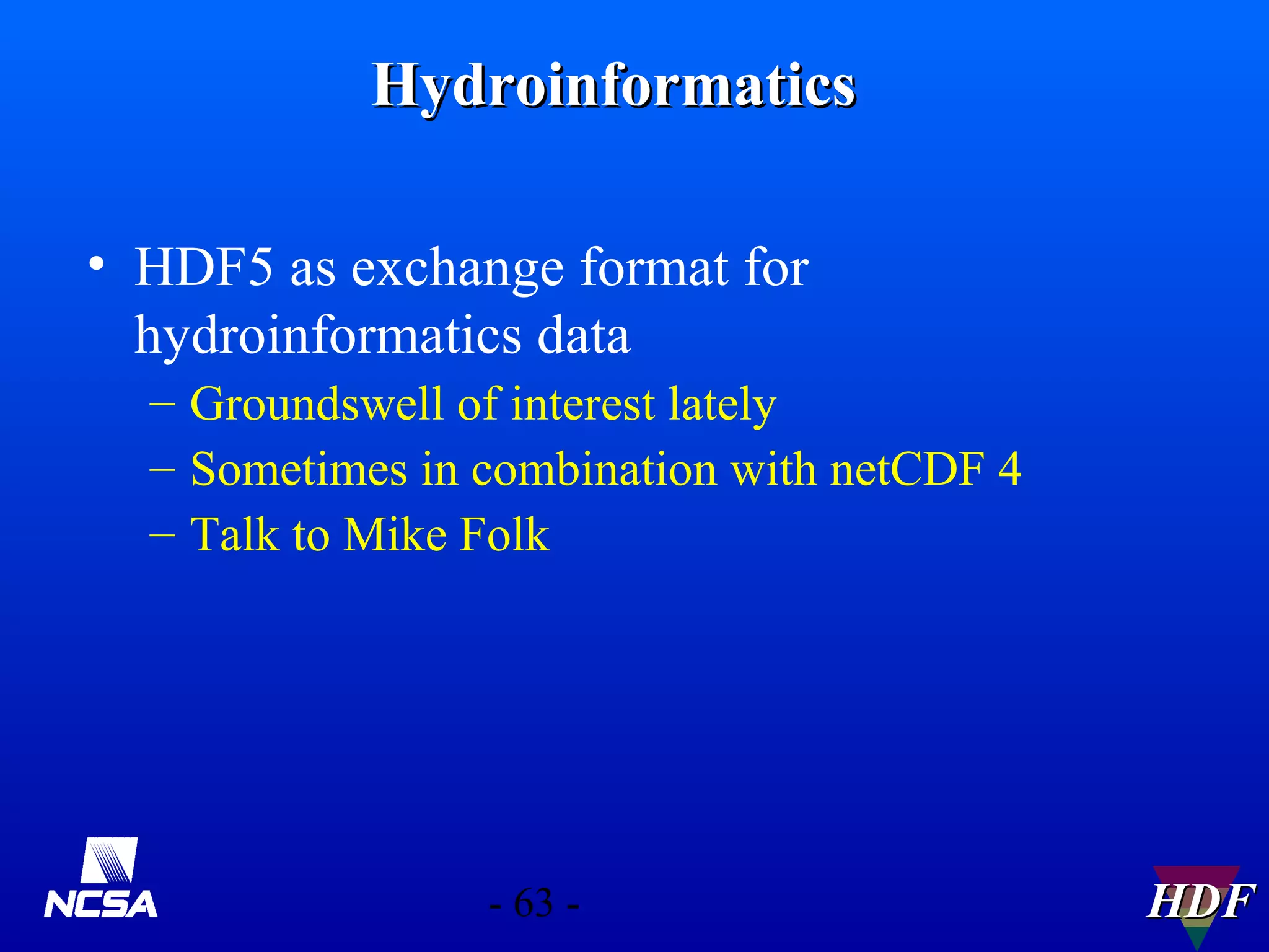 Hydroinformatics
• HDF5 as exchange format for
hydroinformatics data
– Groundswell of interest lately
– Sometimes in combination with netCDF 4
– Talk to Mike Folk

- 63 -

HDF

 