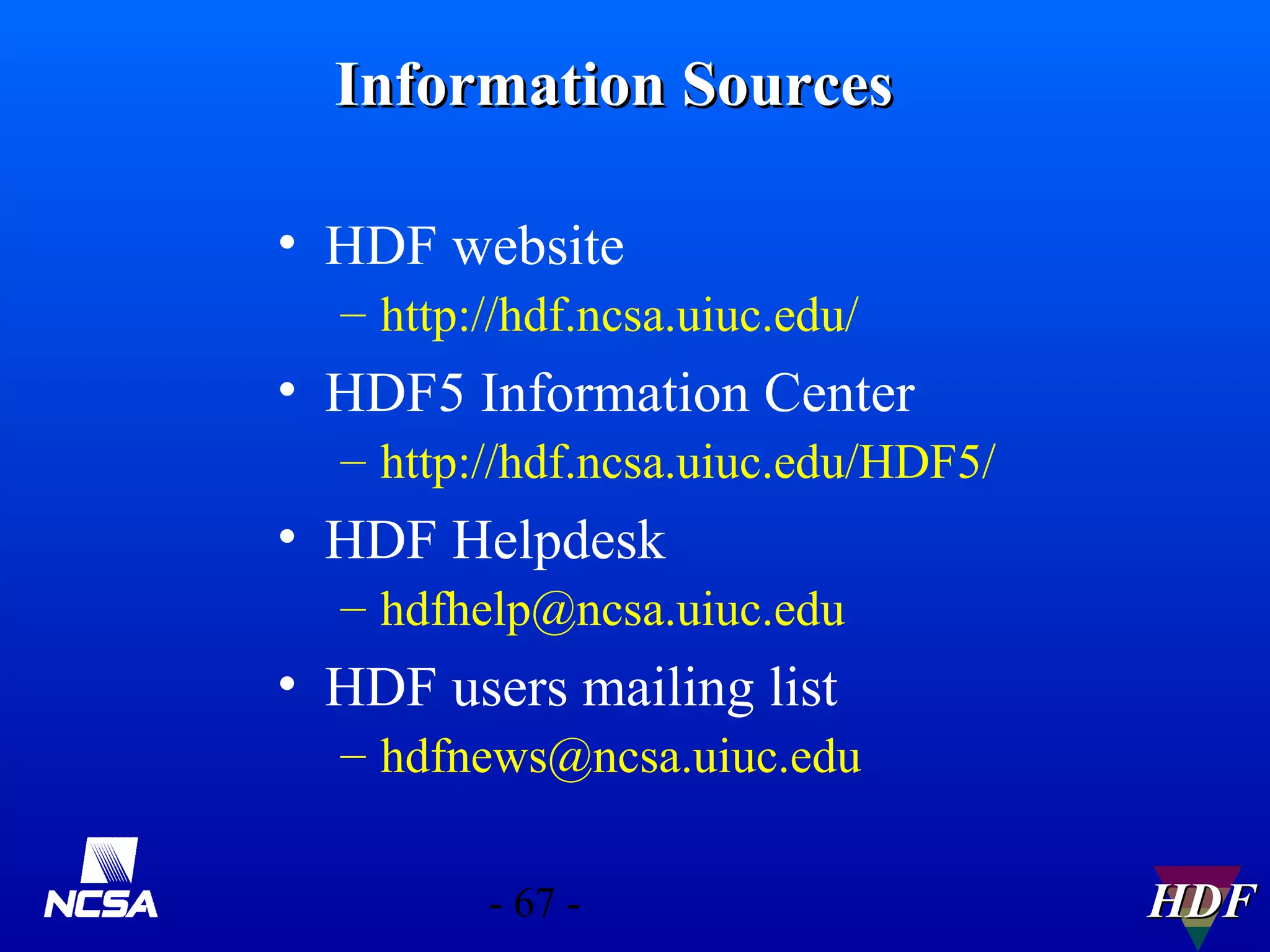 Information Sources
• HDF website
– http://hdf.ncsa.uiuc.edu/

• HDF5 Information Center
– http://hdf.ncsa.uiuc.edu/HDF5/

• HDF Helpdesk
– hdfhelp@ncsa.uiuc.edu

• HDF users mailing list
– hdfnews@ncsa.uiuc.edu
- 67 -

HDF

 