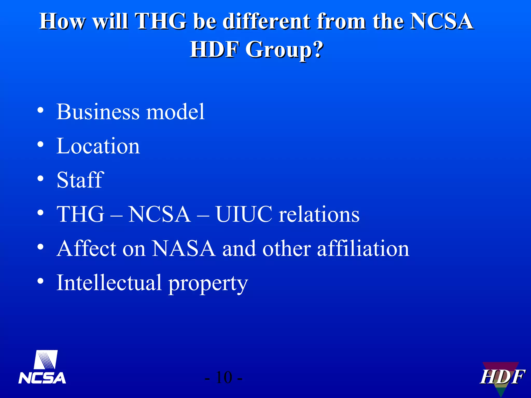 How will THG be different from the NCSA
HDF Group?
•
•
•
•
•
•

Business model
Location
Staff
THG – NCSA – UIUC relations
Affect on NASA and other affiliation
Intellectual property

- 10 -

HDF

 