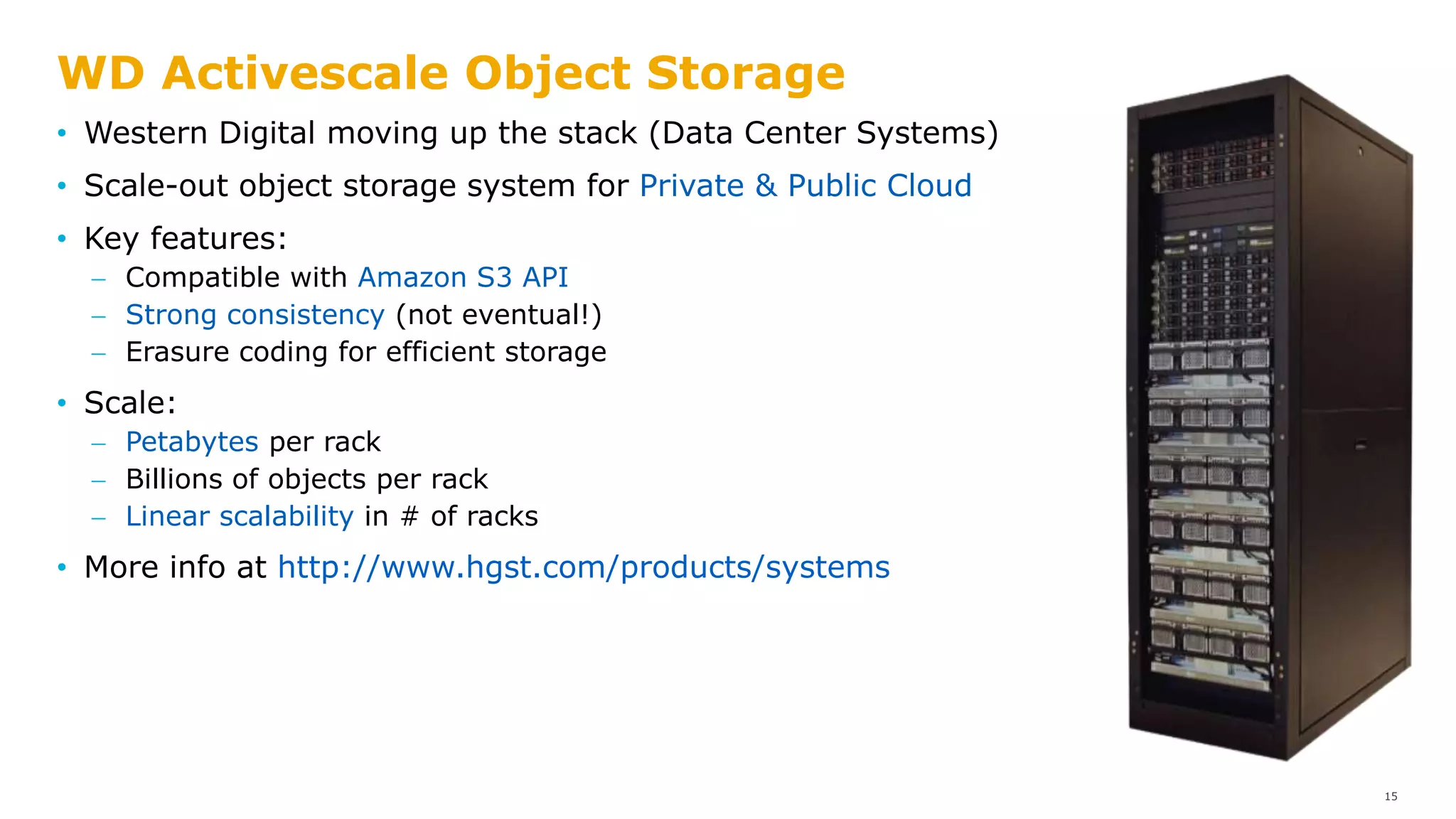 WD Activescale Object Storage
• Western Digital moving up the stack (Data Center Systems)
• Scale-out object storage system for Private & Public Cloud
• Key features:
 Compatible with Amazon S3 API
 Strong consistency (not eventual!)
 Erasure coding for efficient storage
• Scale:
 Petabytes per rack
 Billions of objects per rack
 Linear scalability in # of racks
• More info at http://www.hgst.com/products/systems
15
 