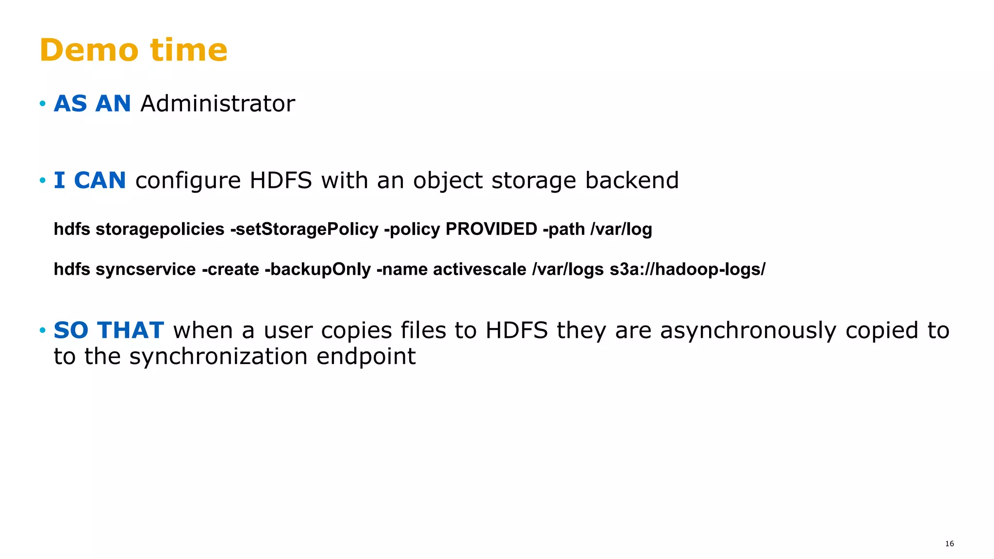 • AS AN Administrator
• I CAN configure HDFS with an object storage backend
hdfs storagepolicies -setStoragePolicy -policy PROVIDED -path /var/log
hdfs syncservice -create -backupOnly -name activescale /var/logs s3a://hadoop-logs/
• SO THAT when a user copies files to HDFS they are asynchronously copied to
to the synchronization endpoint
Demo time
16
 
