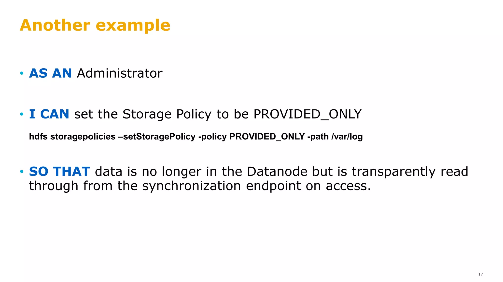 Another example
• AS AN Administrator
• I CAN set the Storage Policy to be PROVIDED_ONLY
hdfs storagepolicies –setStoragePolicy -policy PROVIDED_ONLY -path /var/log
• SO THAT data is no longer in the Datanode but is transparently read
through from the synchronization endpoint on access.
17
 