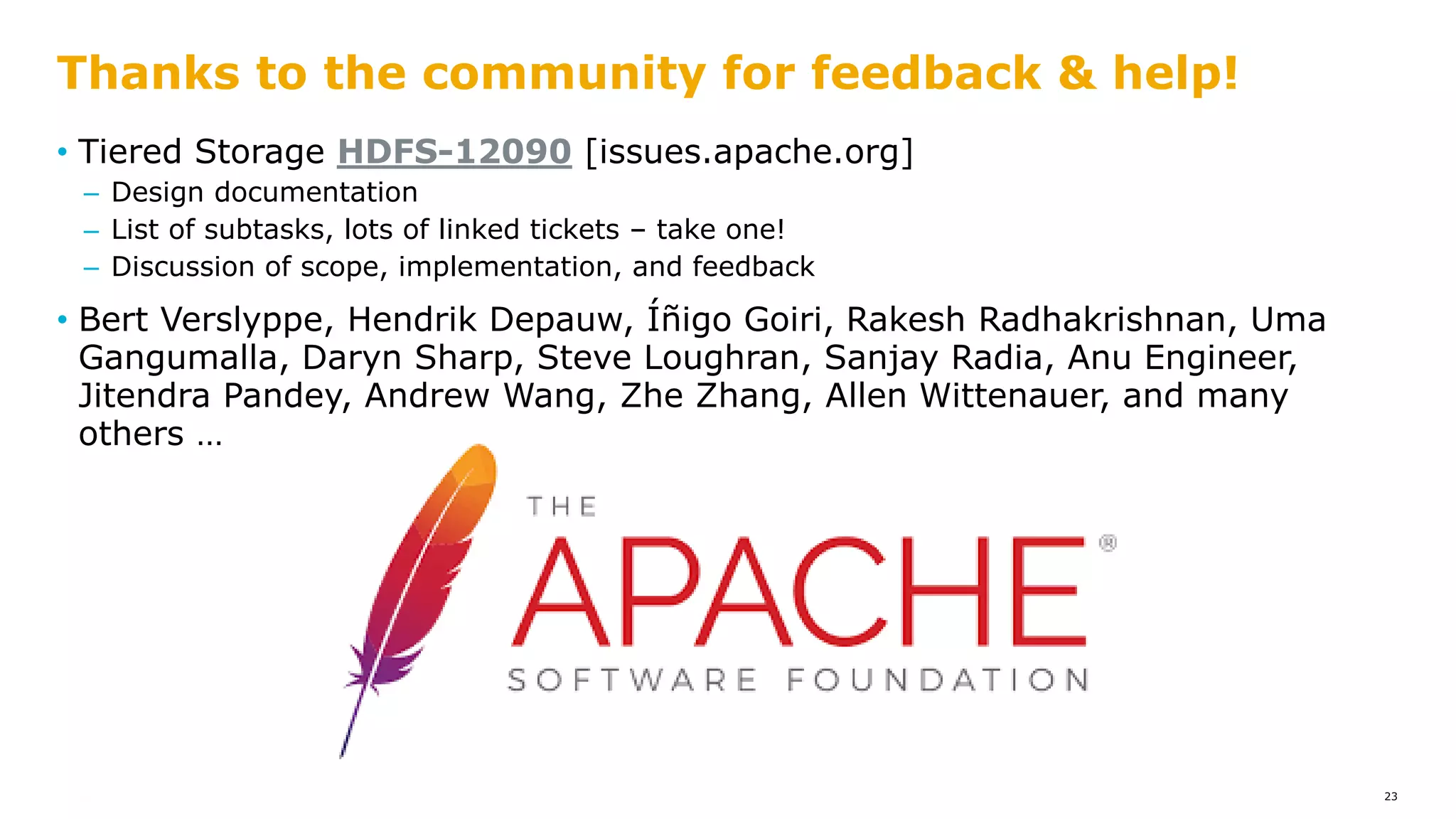 • Tiered Storage HDFS-12090 [issues.apache.org]
– Design documentation
– List of subtasks, lots of linked tickets – take one!
– Discussion of scope, implementation, and feedback
• Bert Verslyppe, Hendrik Depauw, Íñigo Goiri, Rakesh Radhakrishnan, Uma
Gangumalla, Daryn Sharp, Steve Loughran, Sanjay Radia, Anu Engineer,
Jitendra Pandey, Andrew Wang, Zhe Zhang, Allen Wittenauer, and many
others …
Thanks to the community for feedback & help!
23
 