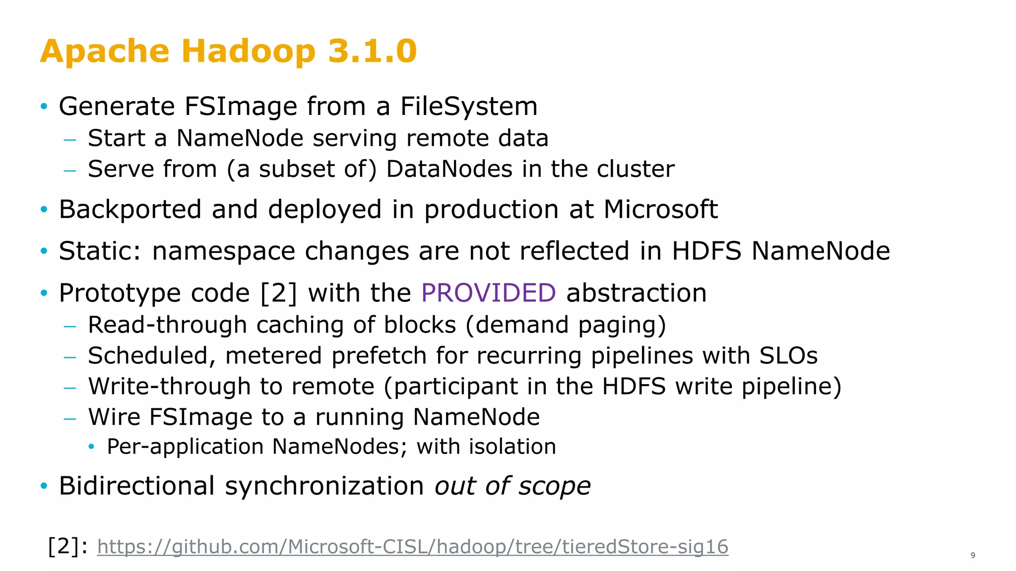 Apache Hadoop 3.1.0
• Generate FSImage from a FileSystem
 Start a NameNode serving remote data
 Serve from (a subset of) DataNodes in the cluster
• Backported and deployed in production at Microsoft
• Static: namespace changes are not reflected in HDFS NameNode
9
• Prototype code [2] with the PROVIDED abstraction
 Read-through caching of blocks (demand paging)
 Scheduled, metered prefetch for recurring pipelines with SLOs
 Write-through to remote (participant in the HDFS write pipeline)
 Wire FSImage to a running NameNode
• Per-application NameNodes; with isolation
• Bidirectional synchronization out of scope
[2]: https://github.com/Microsoft-CISL/hadoop/tree/tieredStore-sig16
 