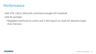 16© Cloudera, Inc. All rights reserved.
Performance
• AES-CTR, 128 or 256 (with unlimited strength JCE installed)
• AES-NI available
• Negligible overhead on writes and 7.5% impact on reads for datasets larger
than memory
 