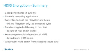 19© Cloudera, Inc. All rights reserved.
HDFS Encryption - Summary
• Good performance (4-10% hit)
• No mods to existing applications
• Prevents attacks at the filesystem and below
• OS and filesystem only see encrypted bytes
• Data is encrypted all the way to the client
• Secure ‘at rest’ and in transit
• Key management is independent of HDFS
• Key admin != HDFS admin
• Can prevent HDFS admin from accessing secure data
 