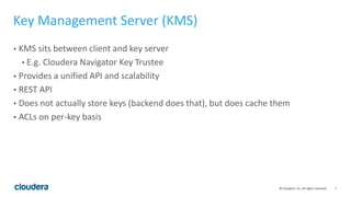 7© Cloudera, Inc. All rights reserved.
Key Management Server (KMS)
• KMS sits between client and key server
• E.g. Cloudera Navigator Key Trustee
• Provides a unified API and scalability
• REST API
• Does not actually store keys (backend does that), but does cache them
• ACLs on per-key basis
 