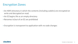 8© Cloudera, Inc. All rights reserved.
Encryption Zones
• An HDFS directory in which the contents (including subdirs) are encrypted on
write and decrypted on read.
• An EZ begins life as an empty directory
• Renames in/out of an EZ are prohibited
• Encryption is transparent to application with no code changes
 