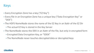 9© Cloudera, Inc. All rights reserved.
Keys
• Every Encryption Zone has a key (“EZ Key”)
• Every file in an Encryption Zone has a unique key (“Data Encryption Key” or
“DEK”)
• The HDFS NameNode stores the name of the EZ Key in an Xattr of the EZ Dir
• The actual EZ Key is stored in the Key Server
• The NameNode stores the DEK in an Xattr of the file, but only in encrypted form
• Encrypted Data Encryption Key, or “EDEK”
• The NameNode never touches decrypted data or decrypted keys
 