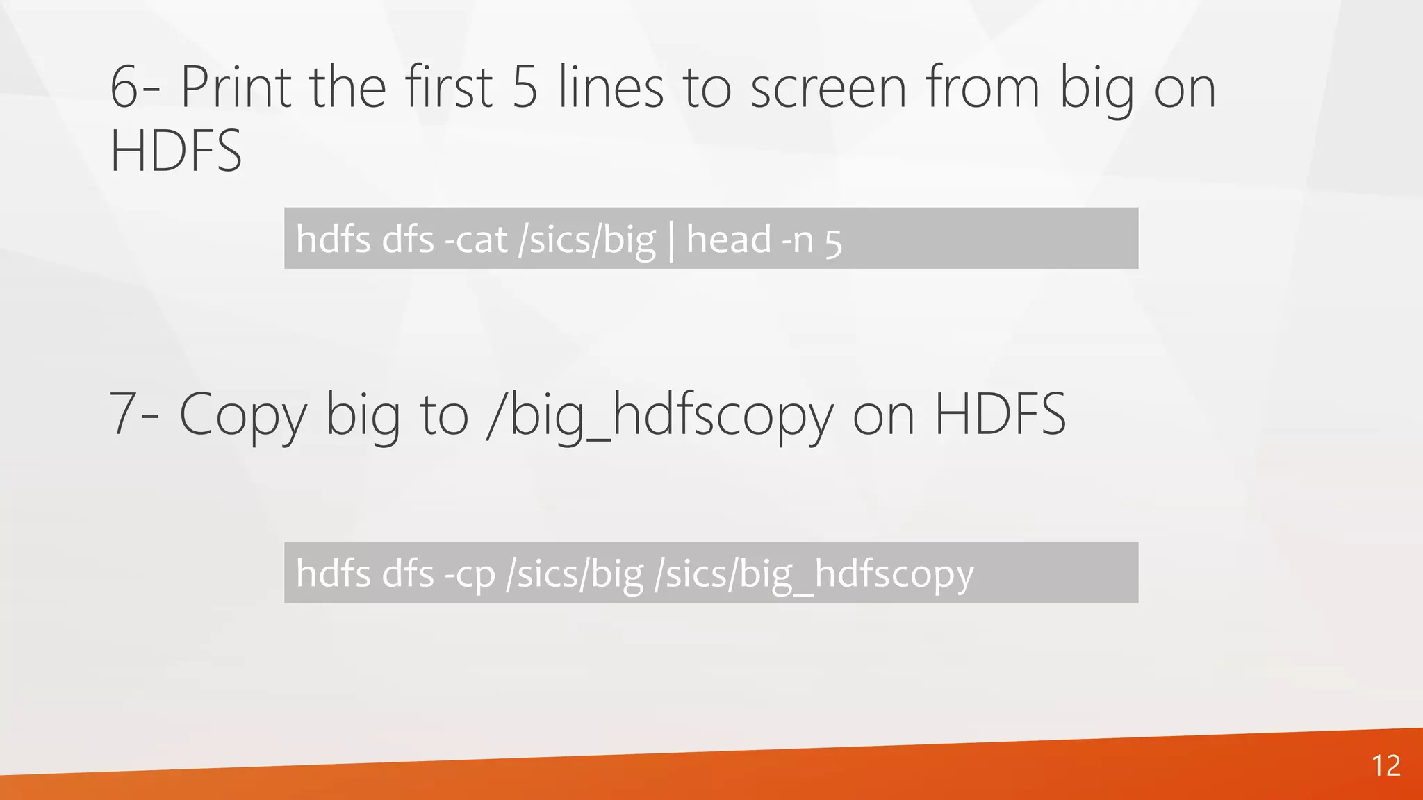 6- Print the first 5 lines to screen from big on
HDFS
hdfs dfs -cat /sics/big | head -n 5
7- Copy big to /big_hdfscopy on HDFS
hdfs dfs -cp /sics/big /sics/big_hdfscopy
12
 
