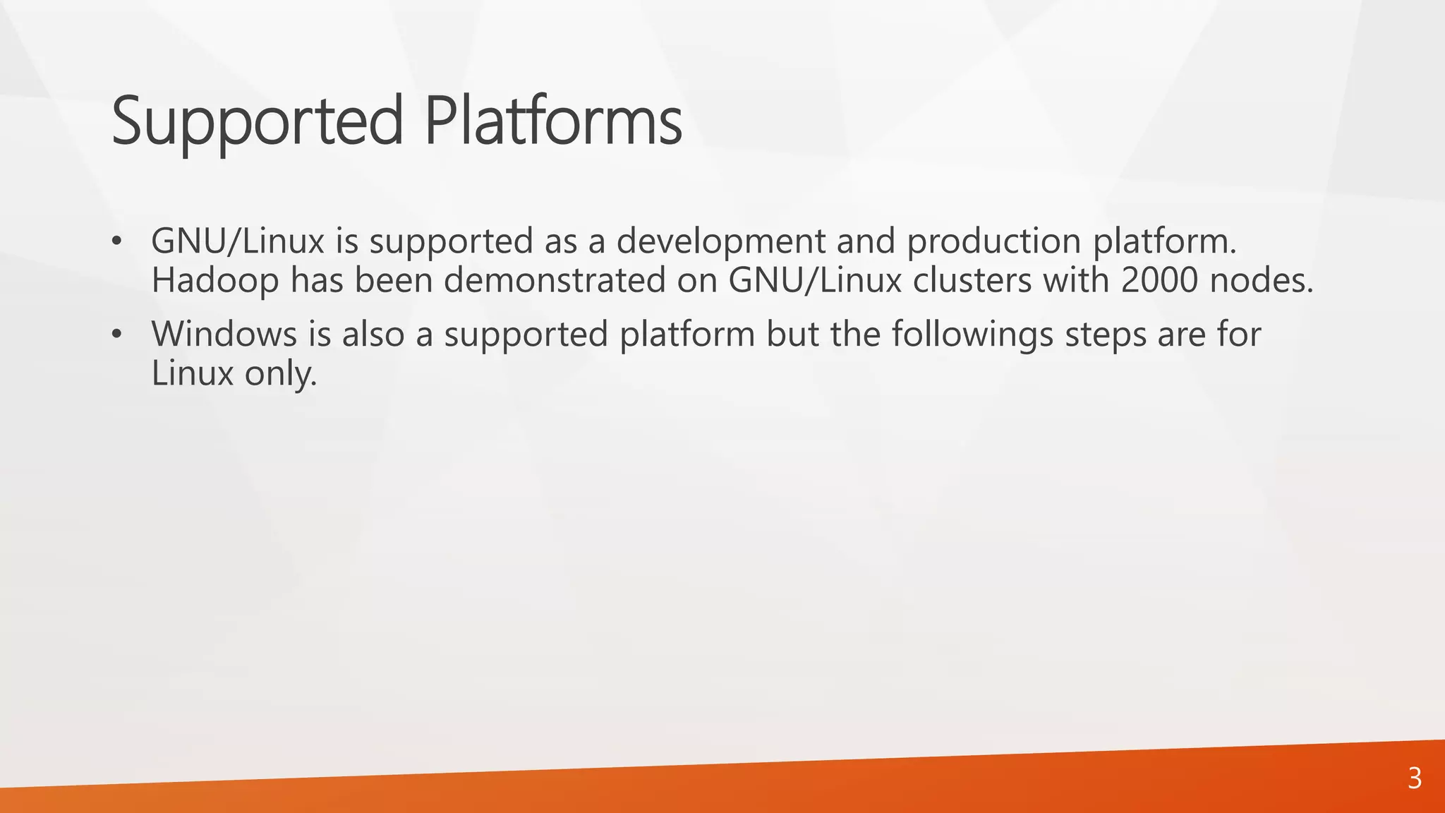 Supported Platforms
• GNU/Linux is supported as a development and production platform.
Hadoop has been demonstrated on GNU/Linux clusters with 2000 nodes.
• Windows is also a supported platform but the followings steps are for
Linux only.
3
 