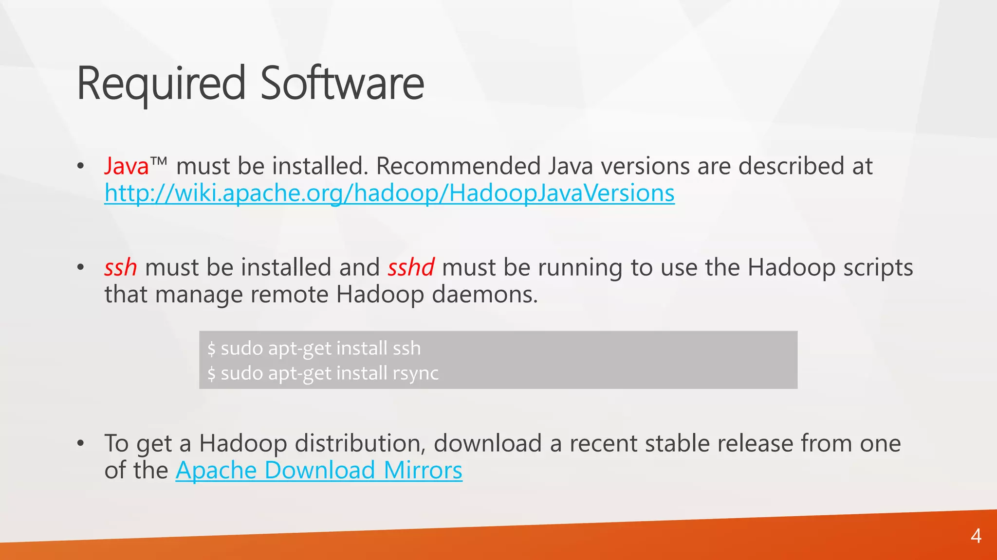 Required Software
• Java™ must be installed. Recommended Java versions are described at
http://wiki.apache.org/hadoop/HadoopJavaVersions
• ssh must be installed and sshd must be running to use the Hadoop scripts
that manage remote Hadoop daemons.
• To get a Hadoop distribution, download a recent stable release from one
of the Apache Download Mirrors
$ sudo apt-get install ssh
$ sudo apt-get install rsync
4
 