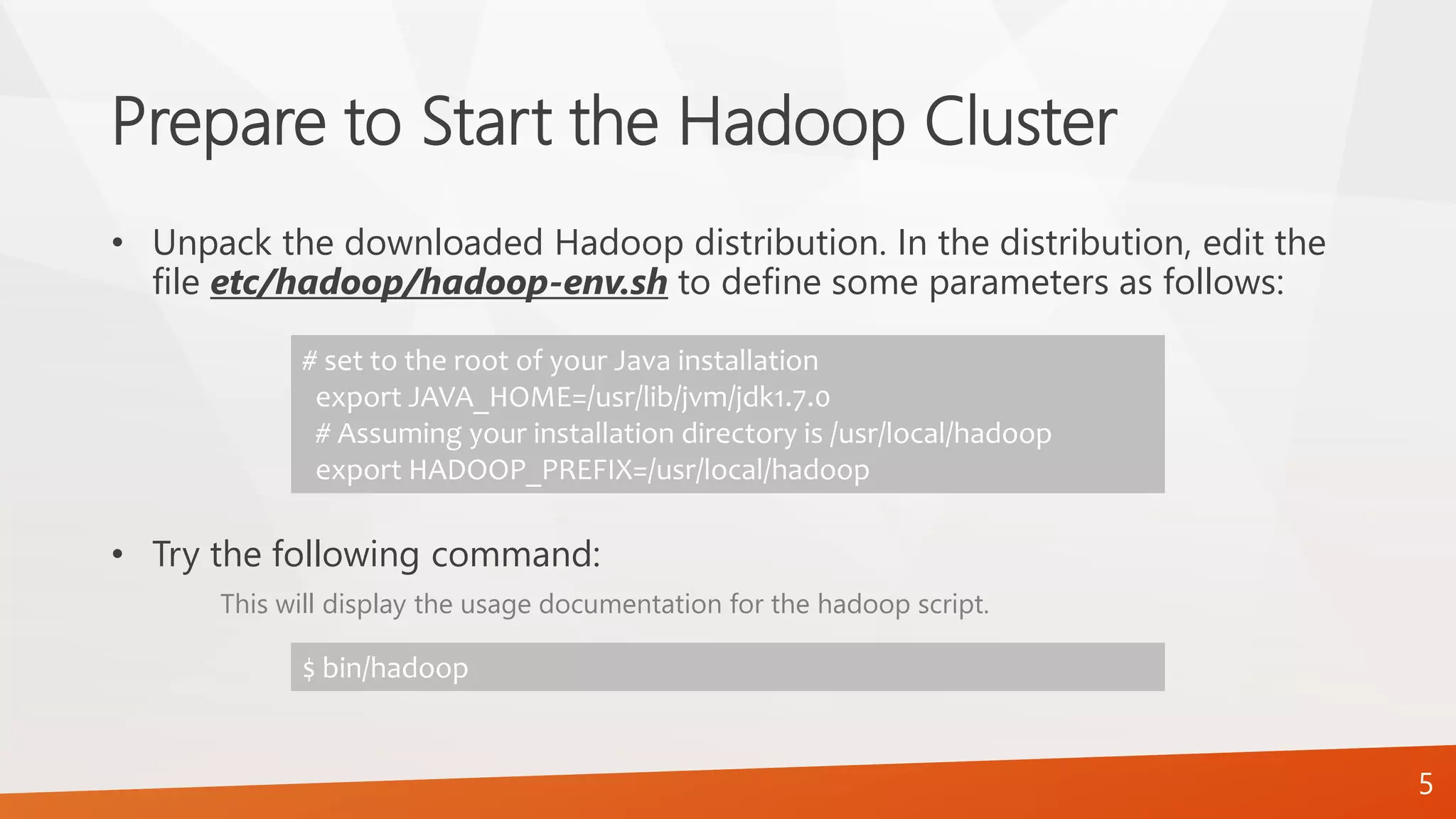 Prepare to Start the Hadoop Cluster
• Unpack the downloaded Hadoop distribution. In the distribution, edit the
file etc/hadoop/hadoop-env.sh to define some parameters as follows:
• Try the following command:
This will display the usage documentation for the hadoop script.
# set to the root of your Java installation
export JAVA_HOME=/usr/lib/jvm/jdk1.7.0
# Assuming your installation directory is /usr/local/hadoop
export HADOOP_PREFIX=/usr/local/hadoop
$ bin/hadoop
5
 