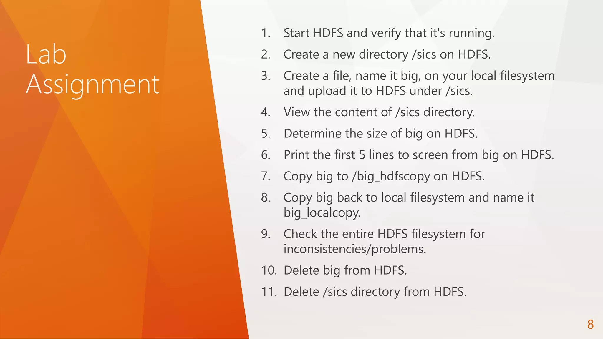 Lab
Assignment
1. Start HDFS and verify that it's running.
2. Create a new directory /sics on HDFS.
3. Create a file, name it big, on your local filesystem
and upload it to HDFS under /sics.
4. View the content of /sics directory.
5. Determine the size of big on HDFS.
6. Print the first 5 lines to screen from big on HDFS.
7. Copy big to /big_hdfscopy on HDFS.
8. Copy big back to local filesystem and name it
big_localcopy.
9. Check the entire HDFS filesystem for
inconsistencies/problems.
10. Delete big from HDFS.
11. Delete /sics directory from HDFS.
8
 