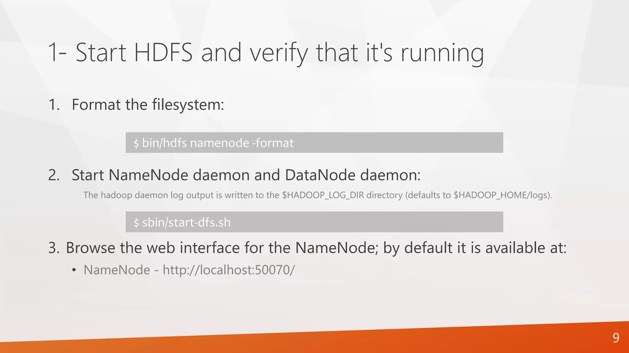 1- Start HDFS and verify that it's running
1. Format the filesystem:
2. Start NameNode daemon and DataNode daemon:
The hadoop daemon log output is written to the $HADOOP_LOG_DIR directory (defaults to $HADOOP_HOME/logs).
3. Browse the web interface for the NameNode; by default it is available at:
• NameNode - http://localhost:50070/
$ bin/hdfs namenode -format
$ sbin/start-dfs.sh
9
 