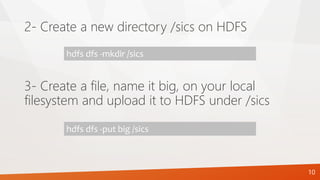 2- Create a new directory /sics on HDFS
hdfs dfs -mkdir /sics
3- Create a file, name it big, on your local
filesystem and upload it to HDFS under /sics
hdfs dfs -put big /sics
10
 
