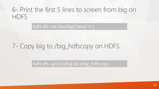 6- Print the first 5 lines to screen from big on
HDFS
hdfs dfs -cat /sics/big | head -n 5
7- Copy big to /big_hdfscopy on HDFS
hdfs dfs -cp /sics/big /sics/big_hdfscopy
12
 