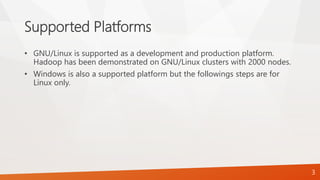 Supported Platforms
• GNU/Linux is supported as a development and production platform.
Hadoop has been demonstrated on GNU/Linux clusters with 2000 nodes.
• Windows is also a supported platform but the followings steps are for
Linux only.
3
 