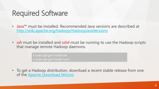 Required Software
• Java™ must be installed. Recommended Java versions are described at
http://wiki.apache.org/hadoop/HadoopJavaVersions
• ssh must be installed and sshd must be running to use the Hadoop scripts
that manage remote Hadoop daemons.
• To get a Hadoop distribution, download a recent stable release from one
of the Apache Download Mirrors
$ sudo apt-get install ssh
$ sudo apt-get install rsync
4
 