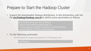 Prepare to Start the Hadoop Cluster
• Unpack the downloaded Hadoop distribution. In the distribution, edit the
file etc/hadoop/hadoop-env.sh to define some parameters as follows:
• Try the following command:
This will display the usage documentation for the hadoop script.
# set to the root of your Java installation
export JAVA_HOME=/usr/lib/jvm/jdk1.7.0
# Assuming your installation directory is /usr/local/hadoop
export HADOOP_PREFIX=/usr/local/hadoop
$ bin/hadoop
5
 