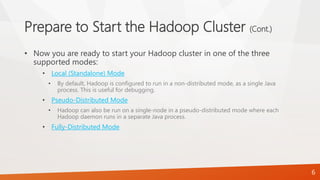 Prepare to Start the Hadoop Cluster (Cont.)
• Now you are ready to start your Hadoop cluster in one of the three
supported modes:
• Local (Standalone) Mode
• By default, Hadoop is configured to run in a non-distributed mode, as a single Java
process. This is useful for debugging.
• Pseudo-Distributed Mode
• Hadoop can also be run on a single-node in a pseudo-distributed mode where each
Hadoop daemon runs in a separate Java process.
• Fully-Distributed Mode
6
 
