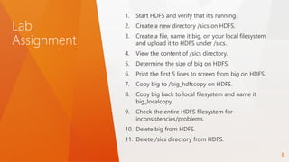 Lab
Assignment
1. Start HDFS and verify that it's running.
2. Create a new directory /sics on HDFS.
3. Create a file, name it big, on your local filesystem
and upload it to HDFS under /sics.
4. View the content of /sics directory.
5. Determine the size of big on HDFS.
6. Print the first 5 lines to screen from big on HDFS.
7. Copy big to /big_hdfscopy on HDFS.
8. Copy big back to local filesystem and name it
big_localcopy.
9. Check the entire HDFS filesystem for
inconsistencies/problems.
10. Delete big from HDFS.
11. Delete /sics directory from HDFS.
8
 