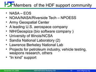 Members of the HDF support community
•
•
•
•
•
•
•
•
•

NASA – EOS
NOAA/NASA/Riverside Tech – NPOESS
Army Geospatial Center
A leading U.S. aerospace company
NIH/Geospiza (bio software company )
University of Illinois/NCSA
Sandia National Laboratory (2)
Lawrence Berkeley National Lab
Projects for petroleum industry, vehicle testing,
weapons research, others
• “In kind” support

November 3-5, 2009

HDF/HDF-EOS Workshop XIII

10

www.hdfgroup.org

 