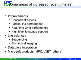 Some areas of increased recent interest
• Improvements
•
•
•
•

Concurrent access
Parallel I/O performance
Real-time write performance
High level language support

• Life sciences
• Sequencing
• Biomedical imaging

• Database integration
• Microsoft products (HPC, .NET, others)
November 3-5, 2009

HDF/HDF-EOS Workshop XIII

11

www.hdfgroup.org

 