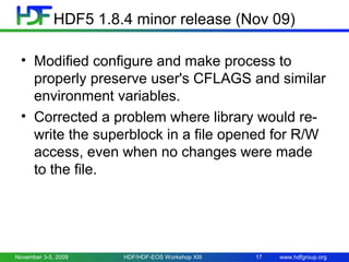 HDF5 1.8.4 minor release (Nov 09)
• Modified configure and make process to
properly preserve user's CFLAGS and similar
environment variables.
• Corrected a problem where library would rewrite the superblock in a file opened for R/W
access, even when no changes were made
to the file.

November 3-5, 2009

HDF/HDF-EOS Workshop XIII

17

www.hdfgroup.org

 