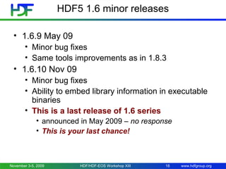 HDF5 1.6 minor releases
• 1.6.9 May 09
• Minor bug fixes
• Same tools improvements as in 1.8.3

• 1.6.10 Nov 09
• Minor bug fixes
• Ability to embed library information in executable
binaries
• This is a last release of 1.6 series
• announced in May 2009 – no response
• This is your last chance!

November 3-5, 2009

HDF/HDF-EOS Workshop XIII

18

www.hdfgroup.org

 